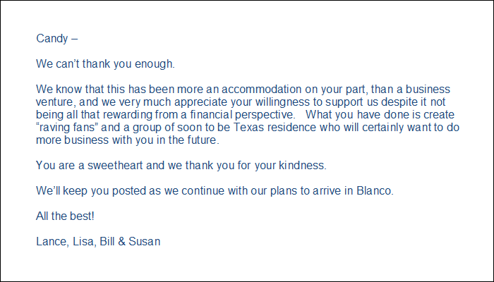 Candy – We can’t thank you enough. We know that this has been more an accommodation on your part, than a business venture, and we very much appreciate your willingness to support us despite it not being all that rewarding from a financial perspective. What you have done is create “raving fans” and a group of soon to be Texas residence who will certainly want to do more business with you in the future. You are a sweetheart and we thank you for youkindness. We’ll keep you posted as we continue with our plans to arrive in Blanco. All the best! Lance, Lisa, Bill & Susan
